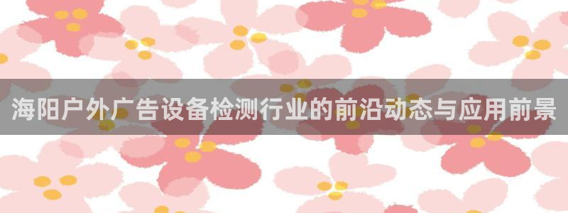 杏宇平台测速链接：海阳户外广告设备检测行业的前沿动态与应用前景
